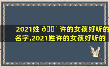 2021姓 🌴 许的女孩好听的名字,2021姓许的女孩好听的名字有哪些 🐛